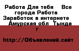 Работа Для тебя  - Все города Работа » Заработок в интернете   . Амурская обл.,Тында г.